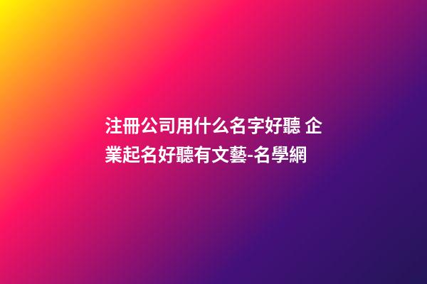 注冊公司用什么名字好聽 企業起名好聽有文藝-名學網-第1張-公司起名-玄機派